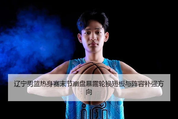 辽宁男篮热身赛末节崩盘暴露轮换短板与阵容补强方向（Kaiyun）